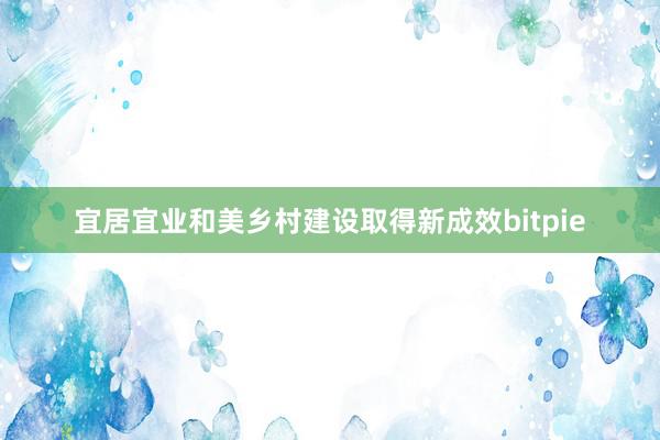 宜居宜业和美乡村建设取得新成效bitpie