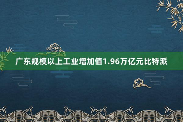 广东规模以上工业增加值1.96万亿元比特派